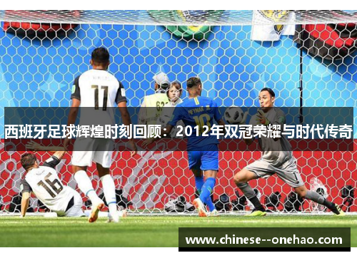 西班牙足球辉煌时刻回顾：2012年双冠荣耀与时代传奇