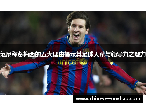 范尼称赞梅西的五大理由揭示其足球天赋与领导力之魅力