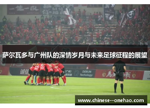 萨尔瓦多与广州队的深情岁月与未来足球征程的展望