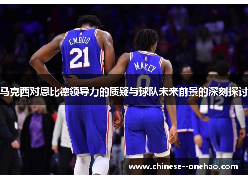 马克西对恩比德领导力的质疑与球队未来前景的深刻探讨